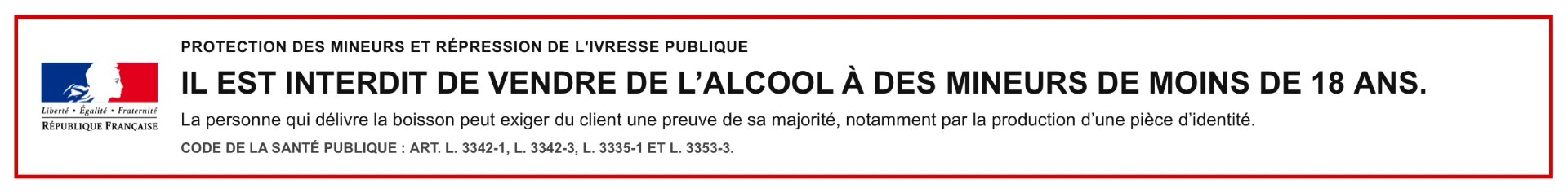 Il est interdit de vendre de l'alcool à des mineurs de moins de 18 ans. La personne qui délivre la boisson peut exiger du client une preuve de sa majorité, notamment par la production d'une pièce d'identité. Code de la santé publique : art. L. 3342-1, L. 3342-3, L. 3335-1 et L. 3353-3.